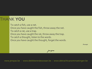 THANK YOU
      To catch a fish, use a net.
      Once you have caught the fish, throw away the net.
      To catch a rat, use a trap.
      Once you have caught the rat, throw away the trap.
      To catch a thought, listen to the words.
      Once you have caught the thought, forget the words.
                                                                       Zhuangzi




 www.jenspas.be - www.dekikkerendeoceaan.be - www.dekrachtvanontmoetingen.be
 
