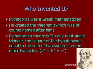 Who Invented It? Pythagoras was a Greek mathematician  He created the theorem (which was of course named after him) Pythagoras’s theory is “In any right-angle triangle, the square of the hypotenuse is equal to the sum of two squares on the other two sides. (a ² + b² = c²)” (Pythagoras) 