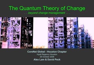 The Quantum Theory of Change . . .beyond change management . . . CoreNet Global - Houston Chapter Hyatt Regency Houston 29 October 2008 Alex Lam & David Peck 