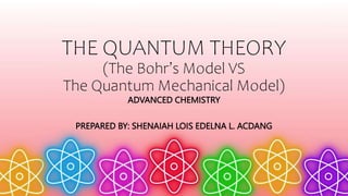 THE QUANTUM THEORY
(The Bohr’s Model VS
The Quantum Mechanical Model)
ADVANCED CHEMISTRY
PREPARED BY: SHENAIAH LOIS EDELNA L. ACDANG
 
