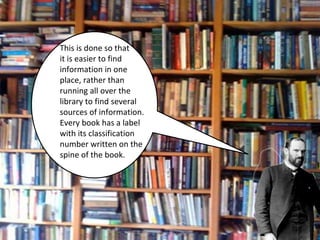 This is done so that 
it is easier to find 
information in one 
place, rather than 
running all over the 
library to find several 
sources of information. 
Every book has a label 
with its classification 
number written on the 
spine of the book. 
 