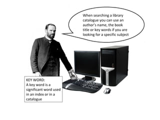 When searching a library 
catalogue you can use an 
author’s name, the book 
title or key words if you are 
looking for a specific subject 
KEY WORD: 
A key word is a 
significant word used 
in an index or in a 
catalogue 
 