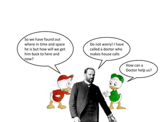 So we have found out 
where in time and space 
he is but how will we get 
him back to here and 
now? 
Do not worry! I have 
called a doctor who 
makes house calls 
How can a 
Doctor help us? 
 