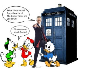 Relax Librarian and 
Ducks here he is! 
The Doctor never lets 
you down! 
Thank you so 
much Doctor! 
 