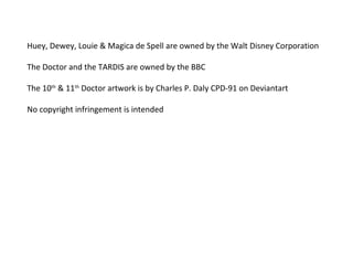 Huey, Dewey, Louie & Magica de Spell are owned by the Walt Disney Corporation 
The Doctor and the TARDIS are owned by the BBC 
The 10th & 11th Doctor artwork is by Charles P. Daly CPD-91 on Deviantart 
No copyright infringement is intended 
