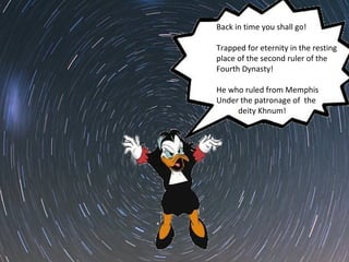 Back in time you shall go! 
Trapped for eternity in the resting 
place of the second ruler of the 
Fourth Dynasty! 
He who ruled from Memphis 
Under the patronage of the 
deity Khnum! 
 