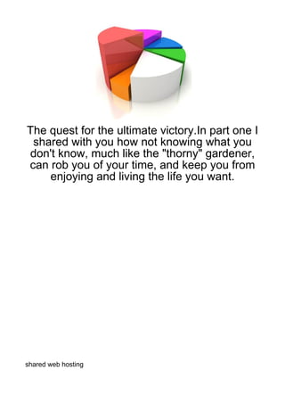 The quest for the ultimate victory.In part one I
 shared with you how not knowing what you
don't know, much like the "thorny" gardener,
can rob you of your time, and keep you from
    enjoying and living the life you want.




shared web hosting
 