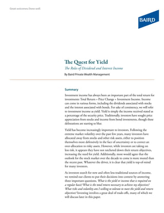 The Quest for Yield
The Roles of Dividend and Interest Income
By Baird Private Wealth Management




Summary
Investment income has always been an important part of the total return for
investments: Total Return = Price Change + Investment Income. Income
can come in various forms, including the dividends associated with stocks
and the interest associated with bonds. For sake of consistency, we will refer
to investment income as yield. Yield is simply the income received stated as
a percentage of the security price. Traditionally, investors have sought price
appreciation from stocks and income from bond investments, though these
delineations are starting to blur.

Yield has become increasingly important to investors. Following the
extreme market volatility over the past few years, many investors have
allocated away from stocks and other risk assets, either to position
themselves more defensively in the face of uncertainty or to correct an
over-allocation to risky assets. However, while investors are taking on
less risk, it appears they have not ratcheted down their return objectives,
increasing the need for yield. Additionally, most would agree that the
outlook for the stock market over the decade to come is more muted than
the recent past. Whatever the driver, it is clear that yield is top-of-mind
for many investors.

As investors search for new and often less-traditional sources of income,
we remind our clients to put their decisions into context by answering
three important questions. What is the yield or income that is required on
a regular basis? What is the total return necessary to achieve my objectives?
What risks and volatility am I willing to tolerate to meet the yield and return
objectives? Investing involves a great deal of trade-offs, many of which we
will discuss later in this paper.
 