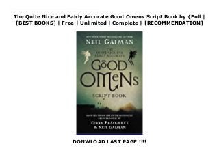 The Quite Nice and Fairly Accurate Good Omens Script Book by {Full |
[BEST BOOKS] | Free | Unlimited | Complete | [RECOMMENDATION]
DONWLOAD LAST PAGE !!!!
Download The Quite Nice and Fairly Accurate Good Omens Script Book PDF Free Neil Gaiman’s complete original scripts for the highly anticipated six-episode original series, adapted from the classic novel he wrote with Terry Pratchett.First published nearly thirty years ago, the novel Good Omens has sold more than five million copies worldwide and is beloved by Gaiman and Pratchett fans alike. Collected here are Neil Gaiman’s original scripts for the Good Omens television series, offering readers deeper insight into Gaiman’s brilliant new adaptation of a masterwork.A tale of good and evil and the end of the world, Good Omens stars Michael Sheen as the angel Aziraphale David Tennant as the demon Crowley and Jon Hamm as the archangel Gabriel, as well as Anna Maxwell Martin, Josie Lawrence, Adria Arjona, Michael McKean, Jack Whitehall, Miranda Richardson, and Nick Offerman.
 