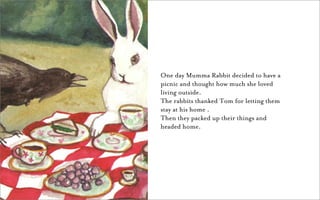 One day Mumma Rabbit decided to have a
picnic and thought how much she loved
living outside.
The rabbits thanked Tom for letting them
stay at his home .
Then they packed up their things and
headed home.
 