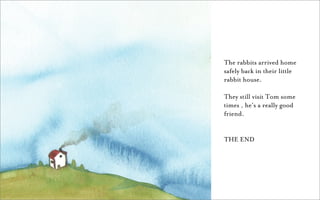 The rabbits arrived home
safely back in their little
rabbit house.

They still visit Tom some
times , he’s a really good
friend.


THE END
 