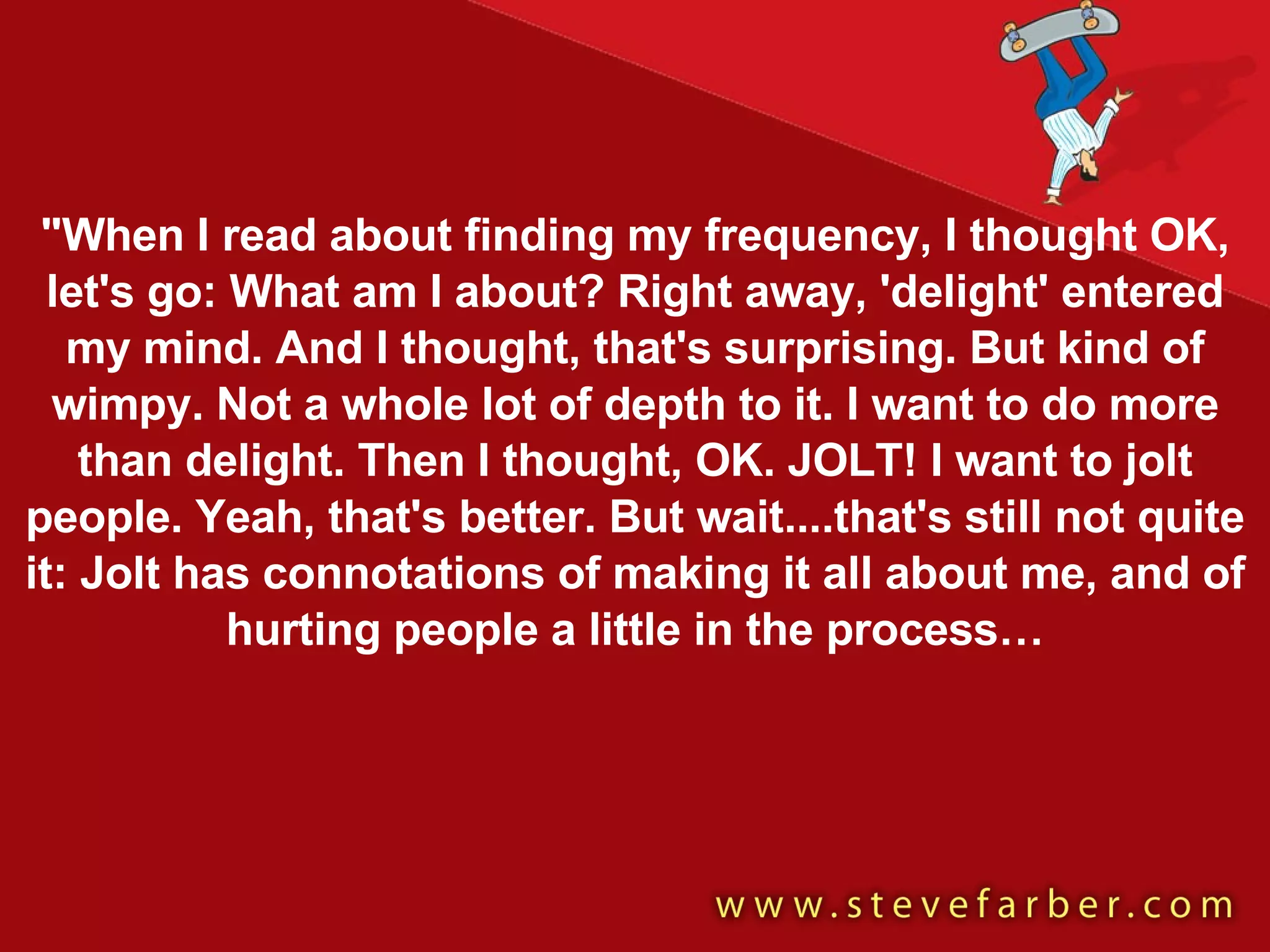 "When I read about finding my frequency, I thought OK, let's go: What am I about? Right away, 'delight' entered my mind. And I thought, that's surprising. But kind of wimpy. Not a whole lot of depth to it. I want to do more than delight. Then I thought, OK. JOLT! I want to jolt people. Yeah, that's better. But wait....that's still not quite it: Jolt has connotations of making it all about me, and of hurting people a little in the process… 