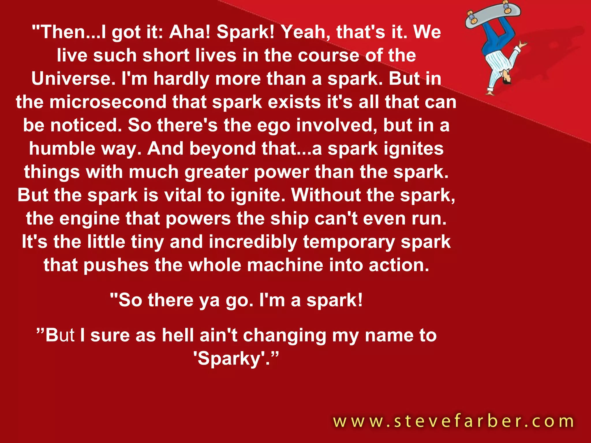 "Then...I got it: Aha! Spark! Yeah, that's it. We live such short lives in the course of the Universe. I'm hardly more than a spark. But in the microsecond that spark exists it's all that can be noticed. So there's the ego involved, but in a humble way. And beyond that...a spark ignites things with much greater power than the spark. But the spark is vital to ignite. Without the spark, the engine that powers the ship can't even run. It's the little tiny and incredibly temporary spark that pushes the whole machine into action. "So there ya go. I'm a spark! ” B ut  I sure as hell ain't changing my name to 'Sparky'.” 
