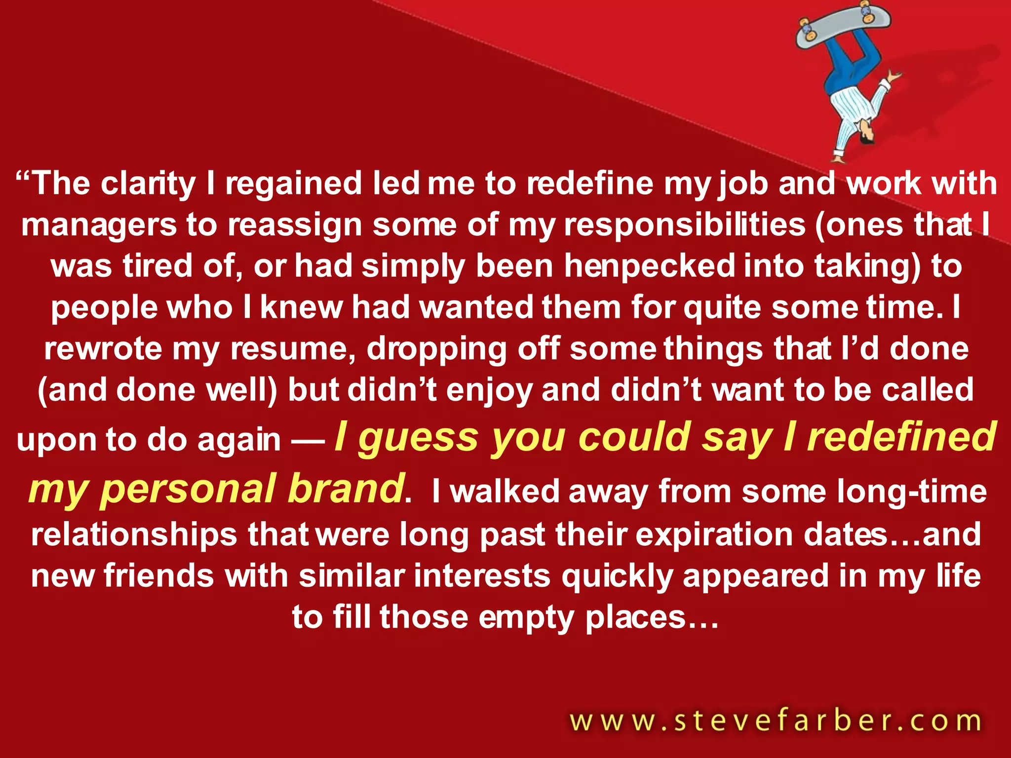 “ The clarity I regained led me to redefine my job and work with managers to reassign some of my responsibilities (ones that I was tired of, or had simply been henpecked into taking) to people who I knew had wanted them for quite some time. I rewrote my resume, dropping off some things that I’d done (and done well) but didn’t enjoy and didn’t want to be called upon to do again —  I guess you could say I redefined my personal brand .  I walked away from some long-time relationships that were long past their expiration dates…and new friends with similar interests quickly appeared in my life to fill those empty places… 