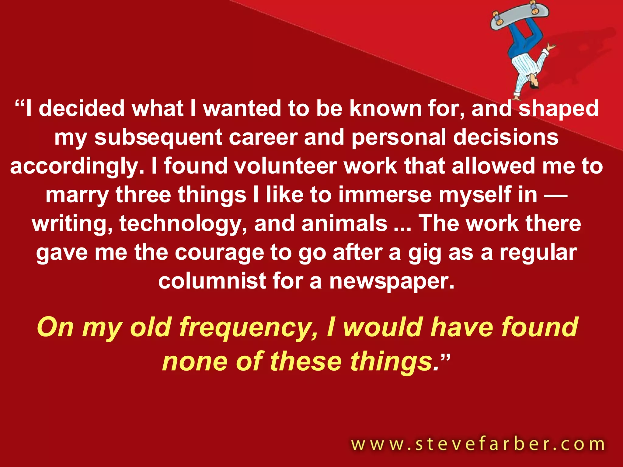 “ I decided what I wanted to be known for, and shaped my subsequent career and personal decisions accordingly. I found volunteer work that allowed me to marry three things I like to immerse myself in — writing, technology, and animals ... The work there gave me the courage to go after a gig as a regular columnist for a newspaper. On my old frequency, I would have found none of these things . ” 