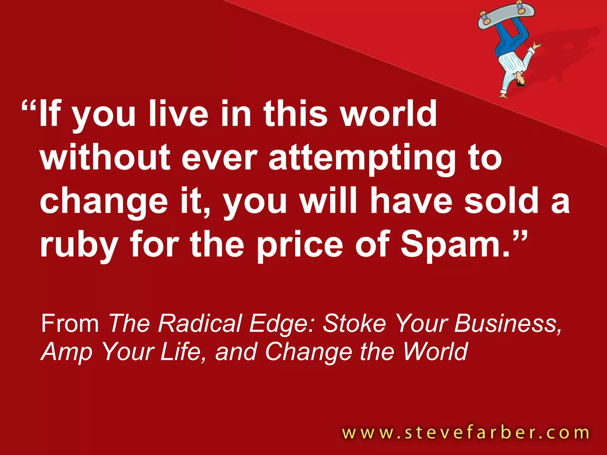 “ If you live in this world without ever attempting to change it, you will have sold a ruby for the price of Spam.” From  The Radical Edge: Stoke Your Business, Amp Your Life, and Change the World 