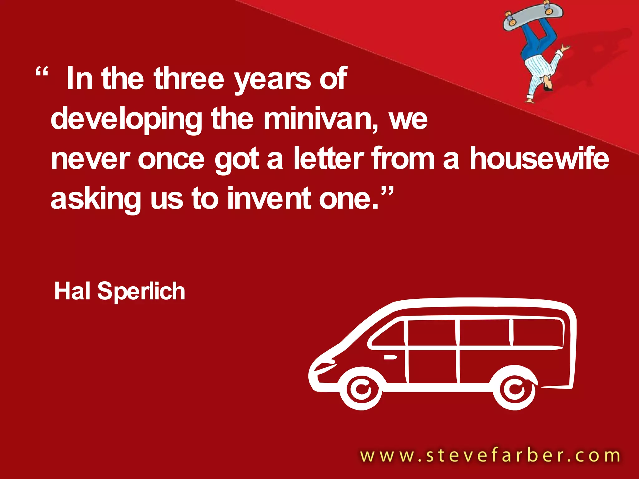 Hal Sperlich “ In the three years of  developing the minivan, we  never once got a letter from a housewife asking us to invent one.” 