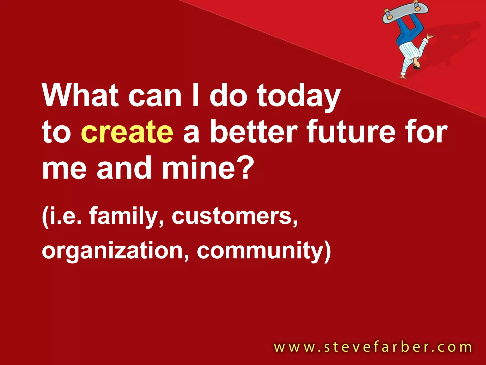 What can I do today  to  create  a better future for me and mine?  (i.e. family, customers, organization, community)   