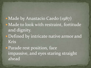 Made by AnastacioCaedo (1987)Made to look with restraint, fortitude and dignity.Defined by intricate native armor and KrisParade rest position, face impassive, and eyes staring straight ahead