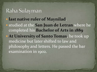 last native ruler of Maynilad.studied at the San Juan de Letranwhere he completed his Bachelor of Arts in 1889 At University of Santo Tomas, he took up medicine but later shifted to law and philosophy and letters. He passed the bar examination in 1902.Raha Sulayman