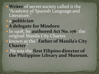 Writer of secret society called it the “Academy of Spanish Language and Literature.”a politicianA delegate for MindoroIn 1908, he authored Act No. 176, the original Manila City Charter. known as the “Father of Manila’s City Charter.” He was the first Filipino director of the Philippine Library and Museum.