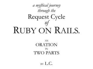 a myftical journey
       through the
   Request Cycle
              of
RUBY ON RAILS.
              AN
     ORATION
              IN
     TWO PARTS

              L.C.
         BY