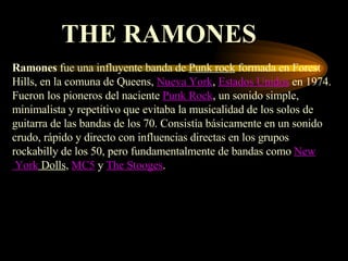 THE RAMONES Ramones  fue una influyente banda de  Punk rock  formada en Forest Hills, en la comuna de Queens,  Nueva York ,  Estados Unidos  en 1974. Fueron los pioneros del naciente  Punk Rock , un sonido simple, minimalista y repetitivo que evitaba la musicalidad de los solos de guitarra de las bandas de los 70. Consistía básicamente en un sonido crudo, rápido y directo con influencias directas en los grupos rockabilly de los 50, pero fundamentalmente de bandas como  New  York  Dolls ,  MC5  y  The Stooges . 