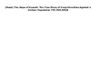 (Read) The Rape of Kuwait: The True Story of Iraqi Atrocities Against a
Civilian Population TXT,PDF,EPUB
download pdf here : Free The Rape of Kuwait: The True Story of Iraqi Atrocities Against a Civilian Population Free download The Rape of Kuwait was written right after the invasion and prior to the first Gulf War that freed Kuwait from Iraq's grasp. The book consists of individual stories of what people experienced on the day of the invasion. There are stories about Kuwaitis, Palestinians, and other nationalities. Author Jean Sasson traveled to London, Cairo, and Saudi Arabia to interview those fleeing the violence. She was one of the few writers given an interview by Kuwait's Emir and Kuwait's Prime Minister. The book hit #2 on the New York Times Bestseller's list as it was the only book that told what was happening on the day of the invasion. Readers note that the war had not yet started, nor ended, so there is no resolution regarding the war in this book. It is strictly about human beings caught up in war.
 