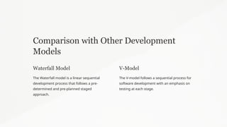 Comparison with Other Development
Models
Waterfall Model
The Waterfall model is a linear sequential
development process that follows a pre-
determined and pre-planned staged
approach.
V-Model
The V-model follows a sequential process for
software development with an emphasis on
testing at each stage.
 