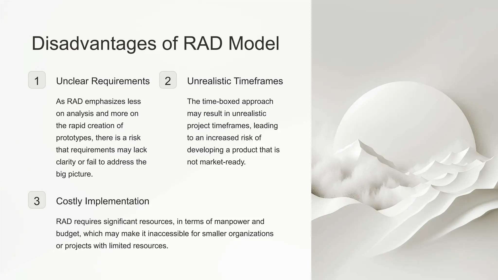 Disadvantages of RAD Model
1 Unclear Requirements
As RAD emphasizes less
on analysis and more on
the rapid creation of
prototypes, there is a risk
that requirements may lack
clarity or fail to address the
big picture.
2 Unrealistic Timeframes
The time-boxed approach
may result in unrealistic
project timeframes, leading
to an increased risk of
developing a product that is
not market-ready.
3 Costly Implementation
RAD requires significant resources, in terms of manpower and
budget, which may make it inaccessible for smaller organizations
or projects with limited resources.
 