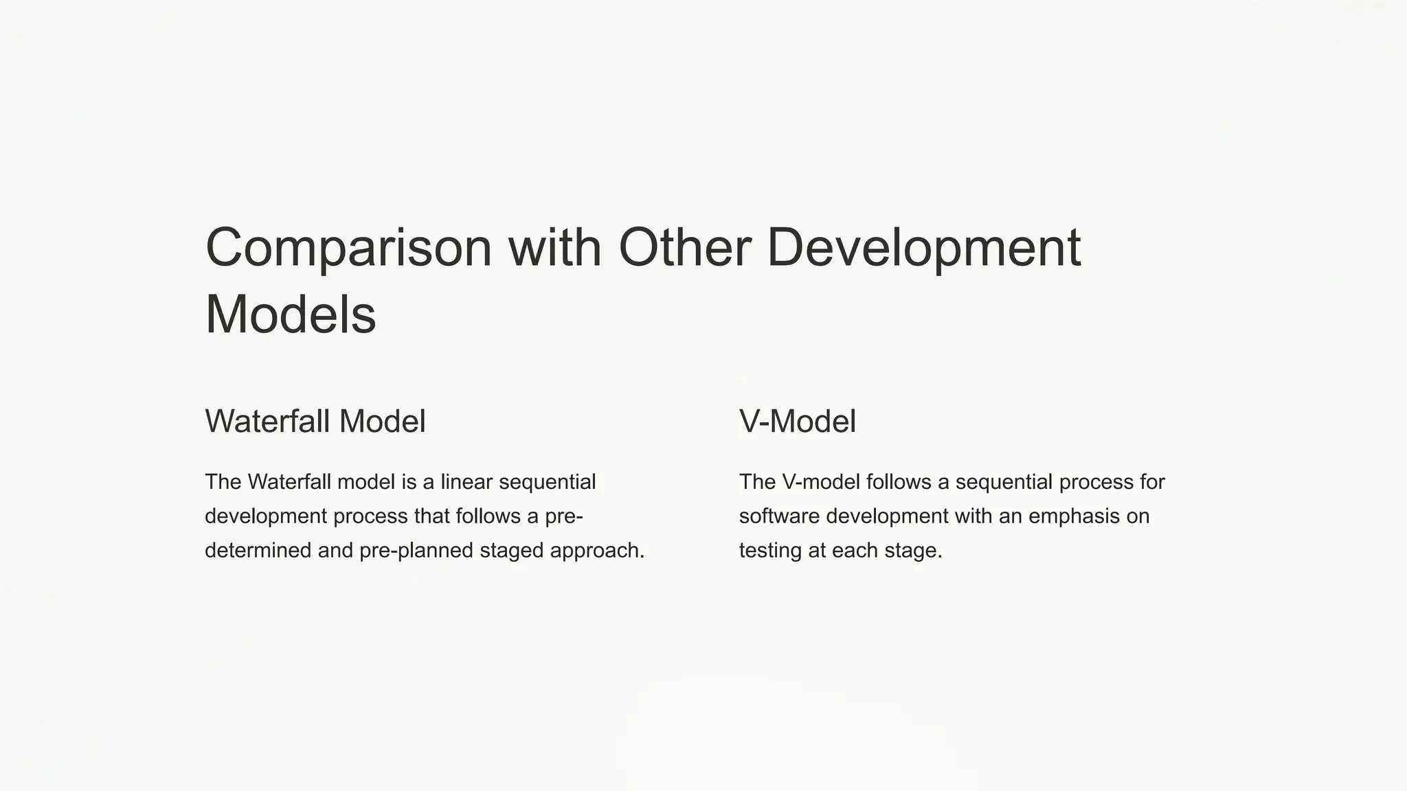 Comparison with Other Development
Models
Waterfall Model
The Waterfall model is a linear sequential
development process that follows a pre-
determined and pre-planned staged approach.
V-Model
The V-model follows a sequential process for
software development with an emphasis on
testing at each stage.
 