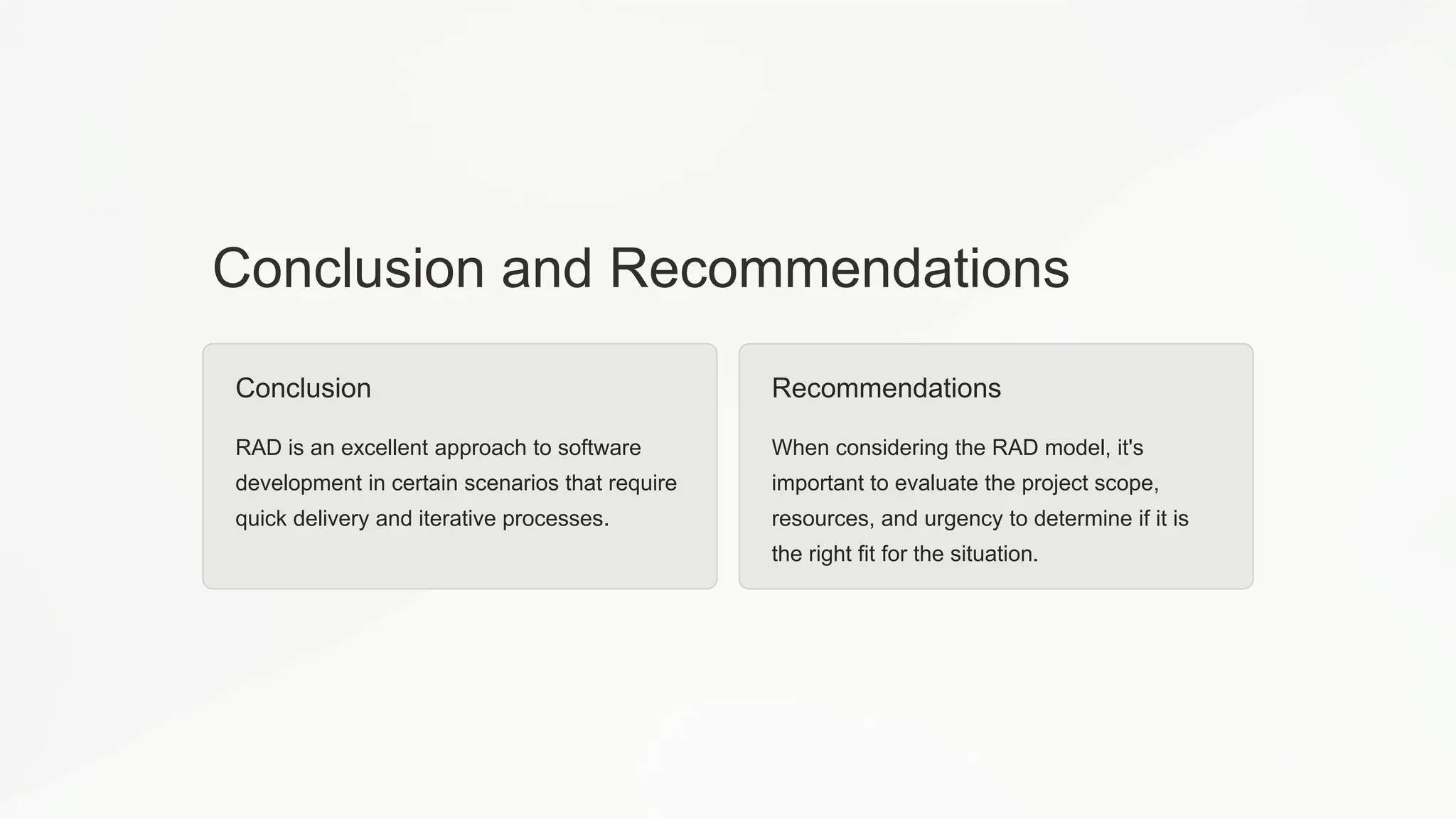 Conclusion and Recommendations
Conclusion
RAD is an excellent approach to software
development in certain scenarios that require
quick delivery and iterative processes.
Recommendations
When considering the RAD model, it's
important to evaluate the project scope,
resources, and urgency to determine if it is
the right fit for the situation.
 