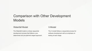 Comparison with Other Development
Models
Waterfall Model
The Waterfall model is a linear sequential
development process that follows a pre-
determined and pre-planned staged approach.
V-Model
The V-model follows a sequential process for
software development with an emphasis on
testing at each stage.
 