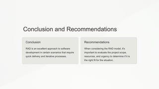 Conclusion and Recommendations
Conclusion
RAD is an excellent approach to software
development in certain scenarios that require
quick delivery and iterative processes.
Recommendations
When considering the RAD model, it's
important to evaluate the project scope,
resources, and urgency to determine if it is
the right fit for the situation.
 