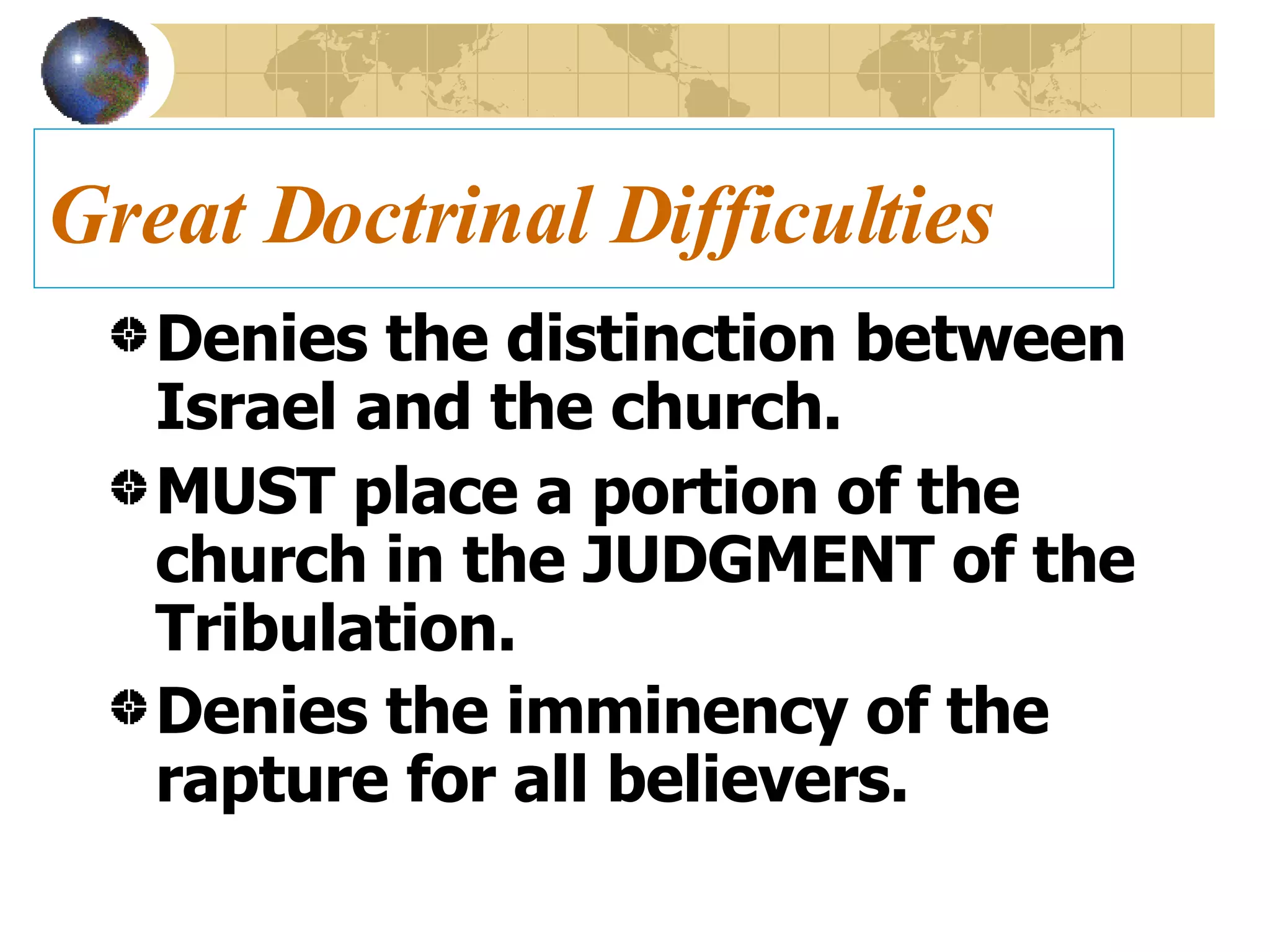 Great Doctrinal Difficulties Denies the distinction between Israel and the church. MUST place a portion of the church in the JUDGMENT of the Tribulation. Denies the imminency of the rapture for all believers.   