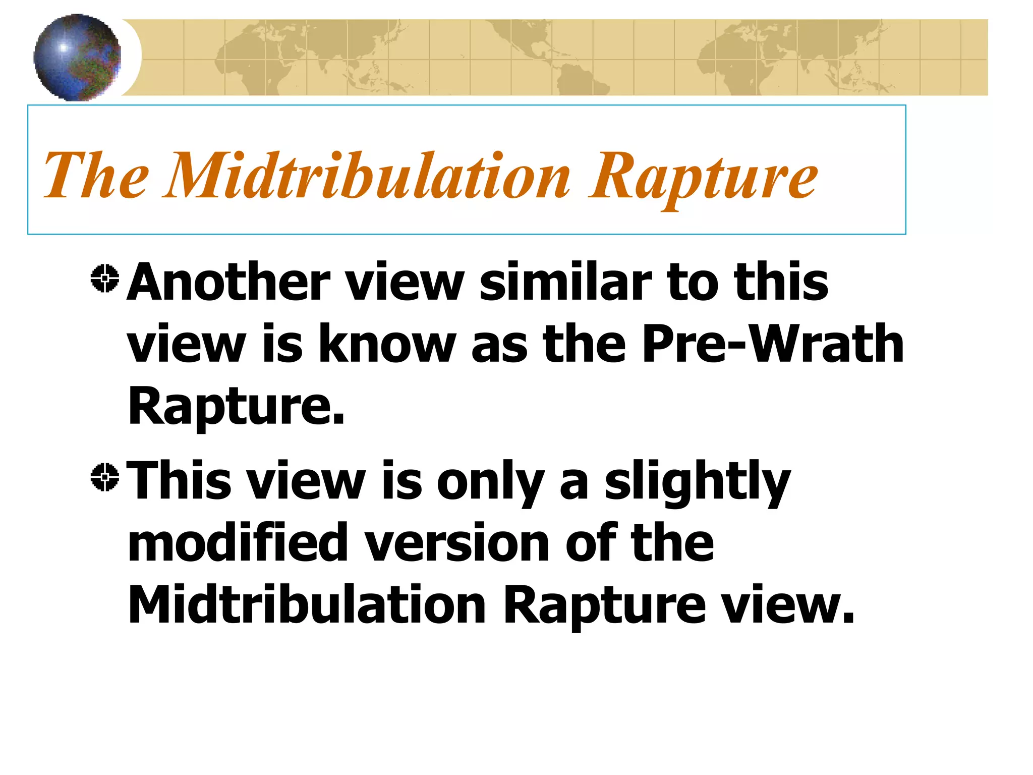 The Midtribulation Rapture Another view similar to this view is know as the Pre-Wrath Rapture.  This view is only a slightly modified version of the Midtribulation Rapture view. 