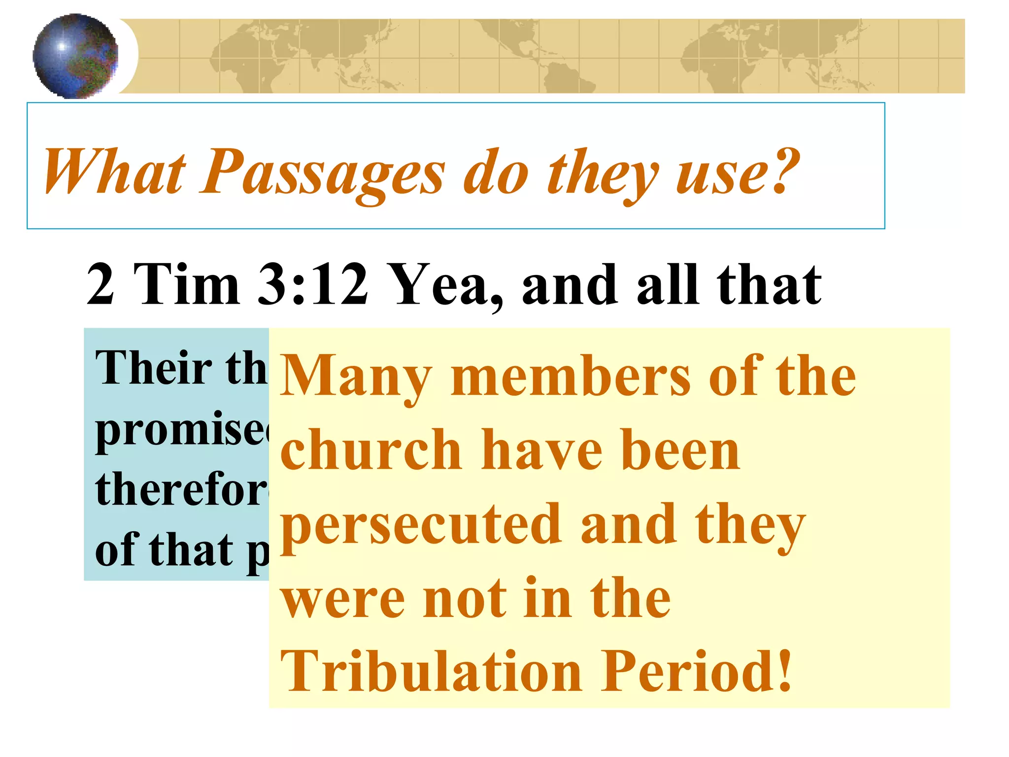 What Passages do they use? 2 Tim 3:12 Yea, and all that will live godly in Christ Jesus shall suffer persecution.   Their thinking is that the church is promised tribulation and must therefore, go through the first 3 ½ years of that period.  Many members of the church have been persecuted and they were not in the Tribulation Period! 