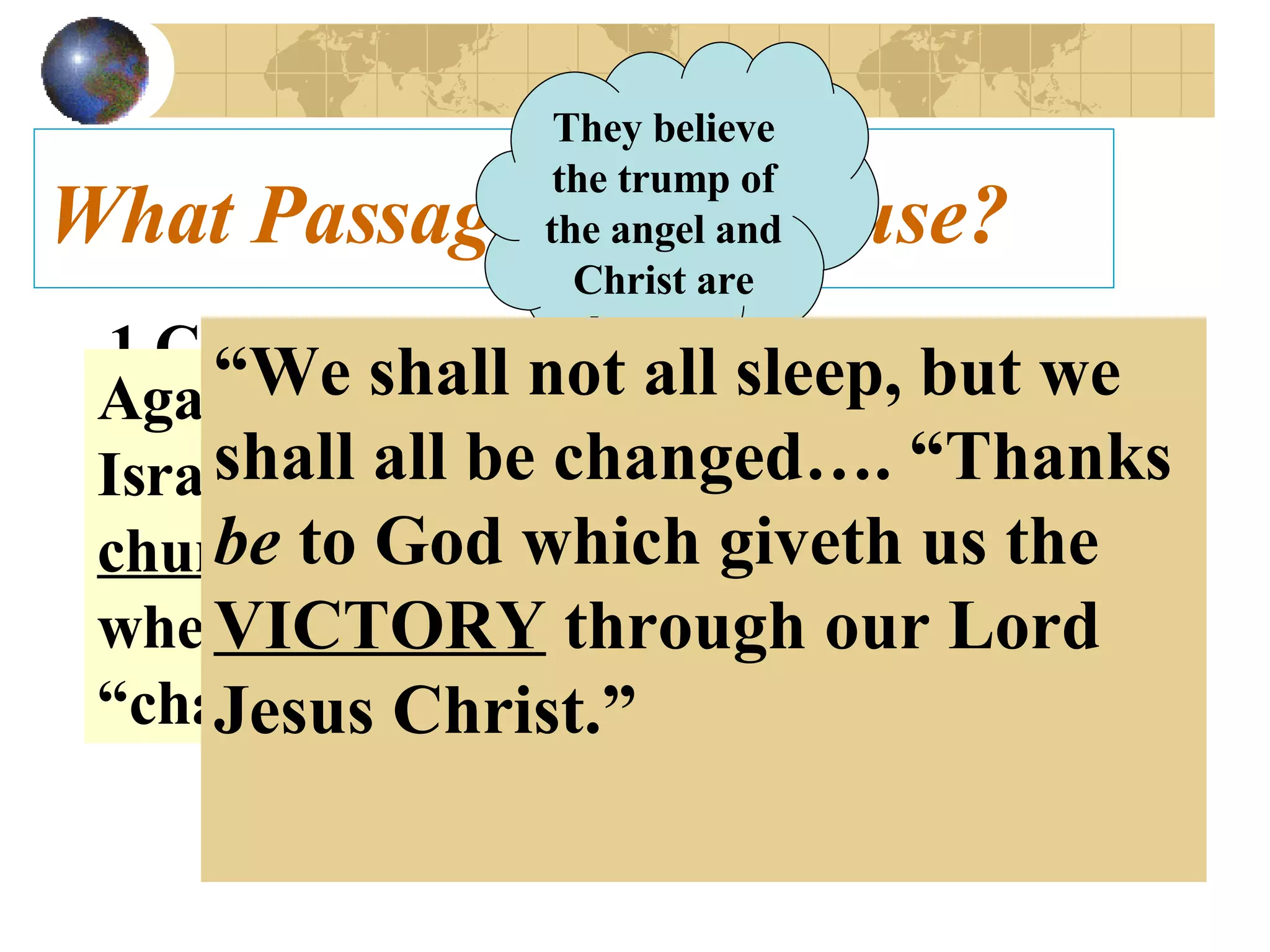 What Passages do they use? 1 Cor. 15:52   In a moment, in the twinkling of an eye, at the last trump: for the trumpet shall sound, and the dead shall be raised incorruptible, and we shall be changed.   They believe the trump of the angel and Christ are the same . Again no distinction is made between Israel and the church.  Corinth,  a local church , was told of a coming time when all the believers would be “changed.” “ We shall not all sleep, but we shall all be changed…. “Thanks  be  to God which giveth us the  VICTORY  through our Lord Jesus Christ.” 