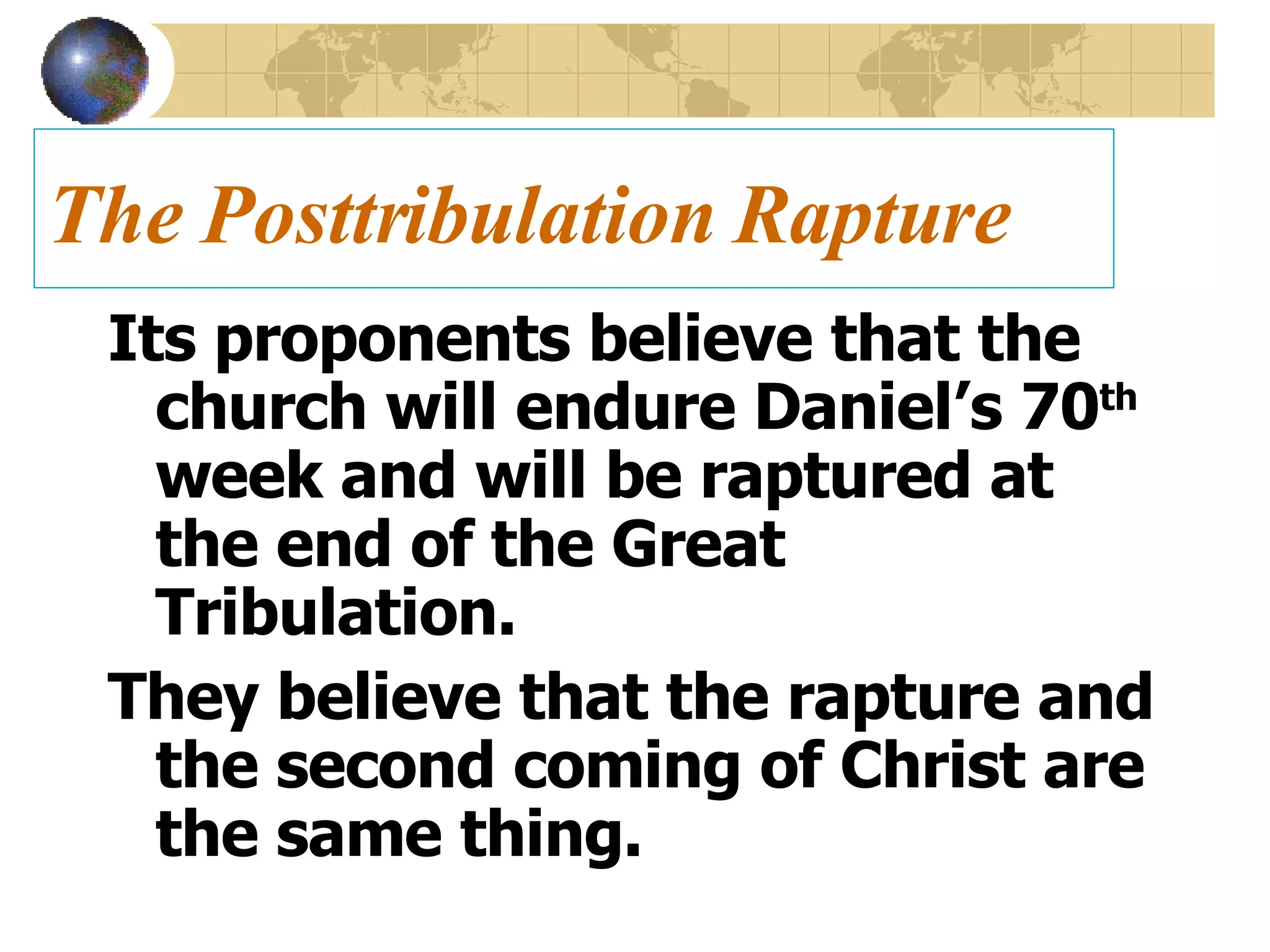 The Posttribulation Rapture Its proponents believe that the church will endure Daniel’s 70 th  week and will be raptured at the end of the Great Tribulation.  They believe that the rapture and the second coming of Christ are the same thing. 