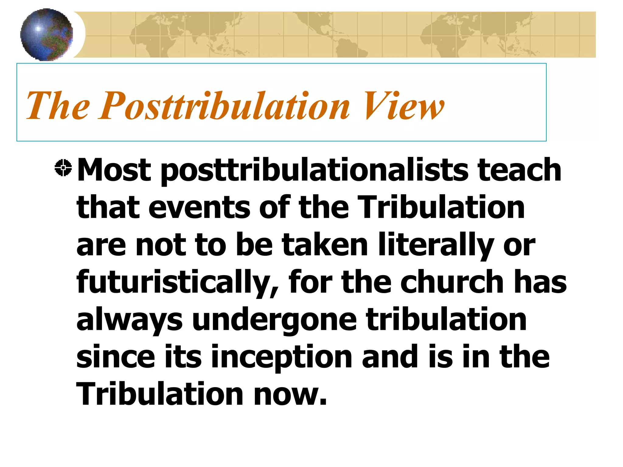 The Posttribulation View Most posttribulationalists teach that events of the Tribulation are not to be taken literally or futuristically, for the church has always undergone tribulation since its inception and is in the Tribulation now. 