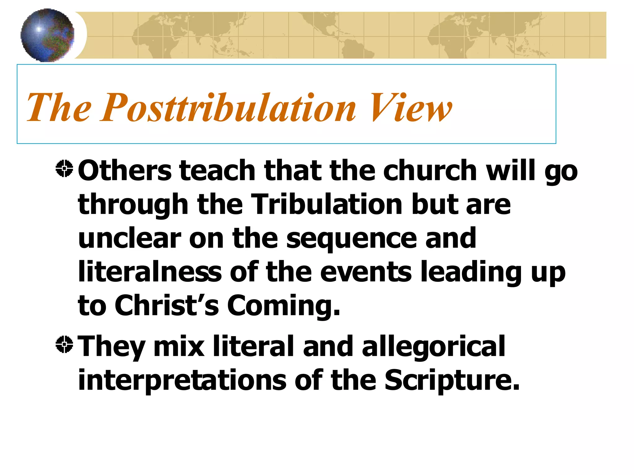 The Posttribulation View Others teach that the church will go through the Tribulation but are unclear on the sequence and literalness of the events leading up to Christ’s Coming. They mix literal and allegorical interpretations of the Scripture. 