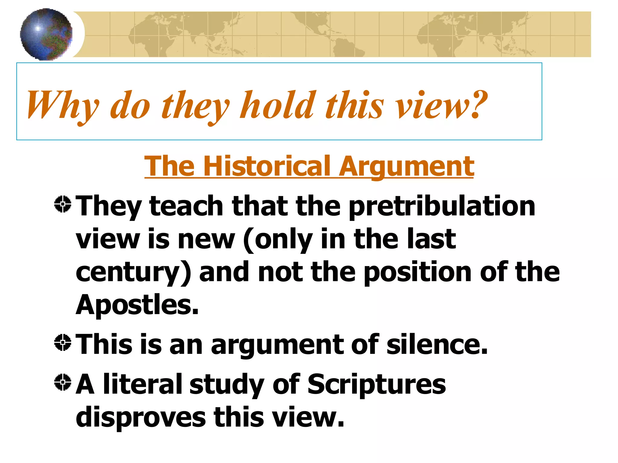 Why do they hold this view? The Historical Argument They teach that the pretribulation view is new (only in the last century) and not the position of the Apostles. This is an argument of silence. A literal study of Scriptures disproves this view. 