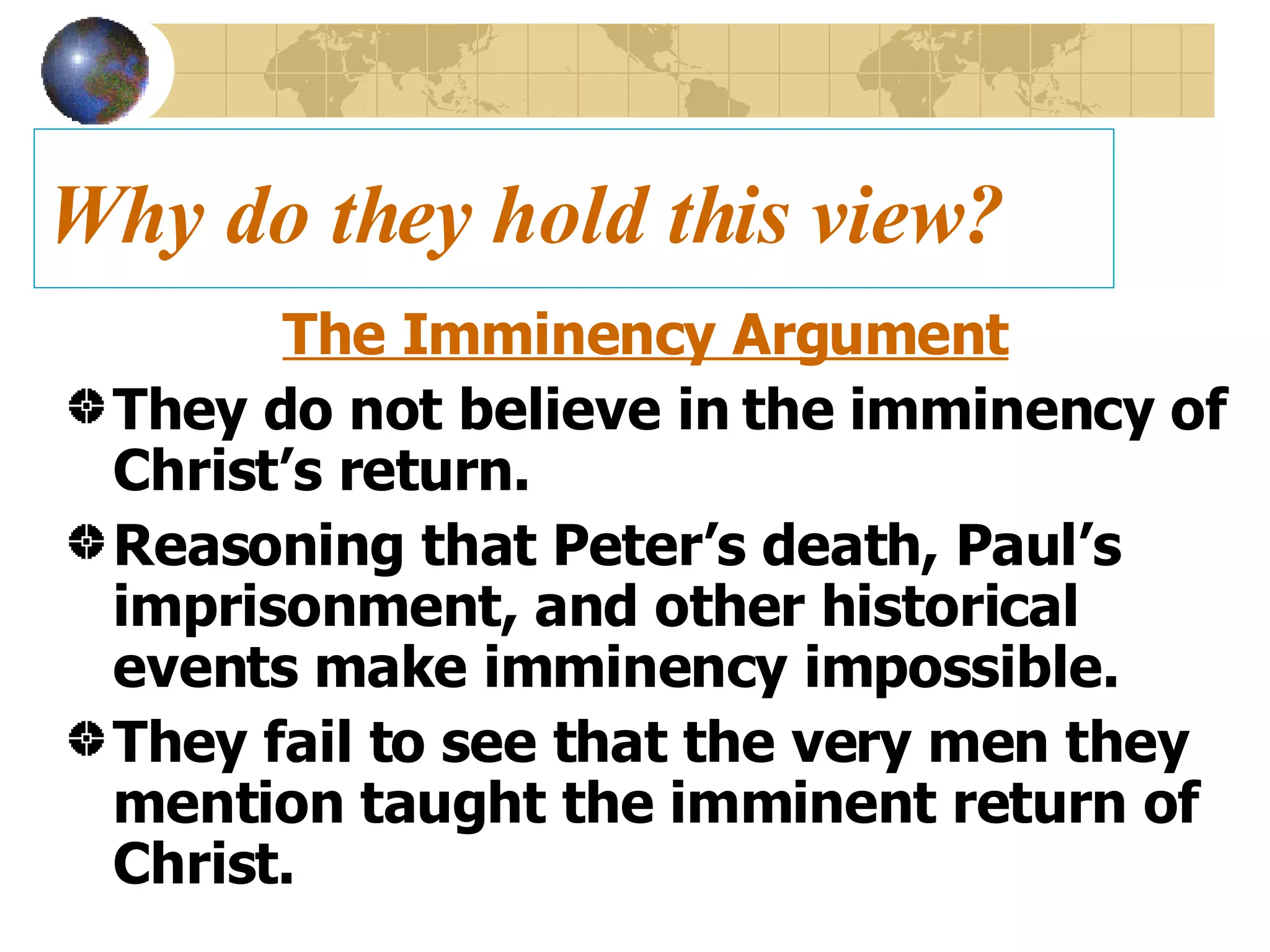 Why do they hold this view? The Imminency Argument They do not believe in the imminency of Christ’s return. Reasoning that Peter’s death, Paul’s imprisonment, and other historical events make imminency impossible. They fail to see that the very men they mention taught the imminent return of Christ.  