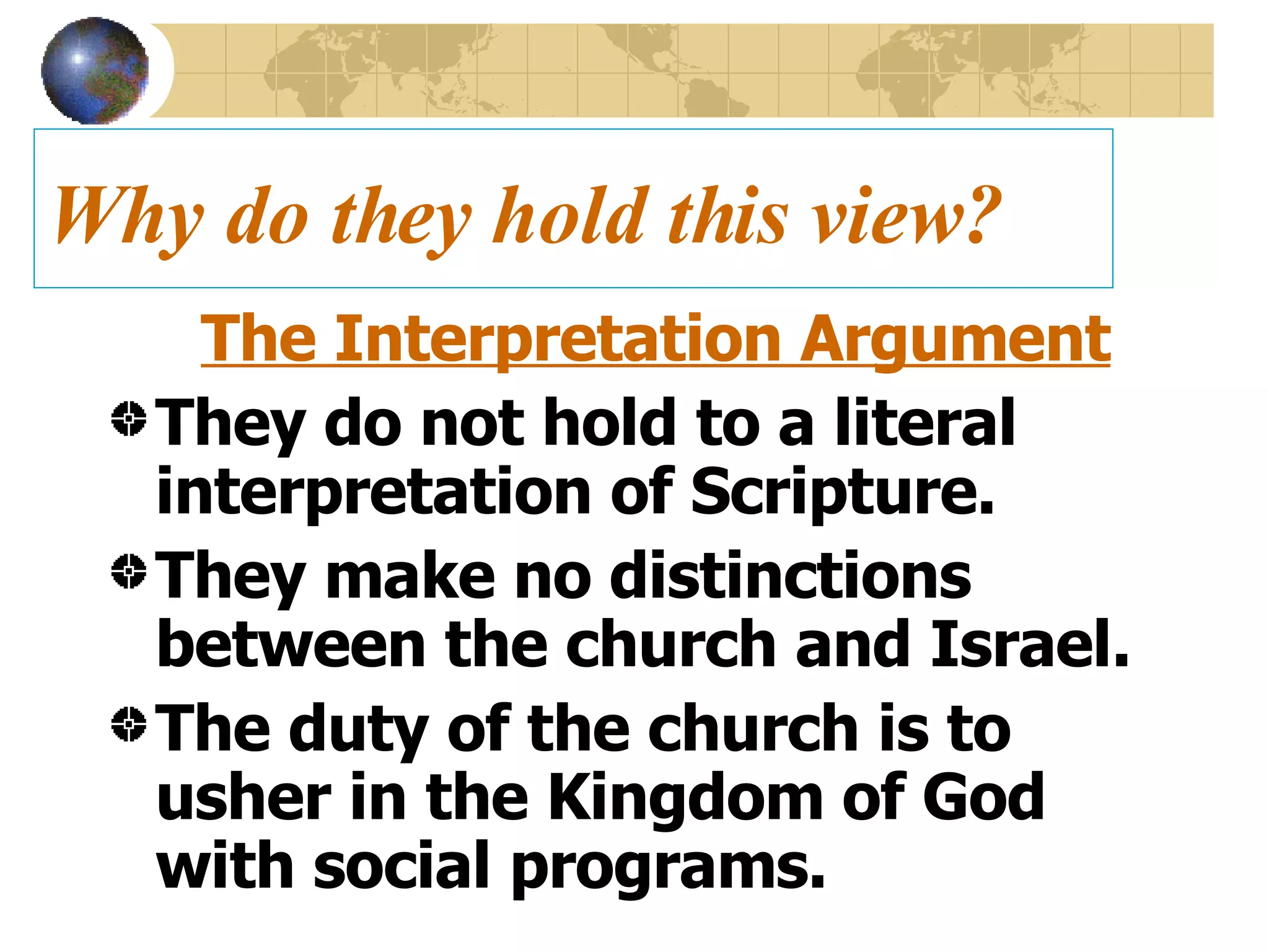 Why do they hold this view? The Interpretation Argument They do not hold to a literal interpretation of Scripture. They make no distinctions between the church and Israel.  The duty of the church is to usher in the Kingdom of God with social programs. 