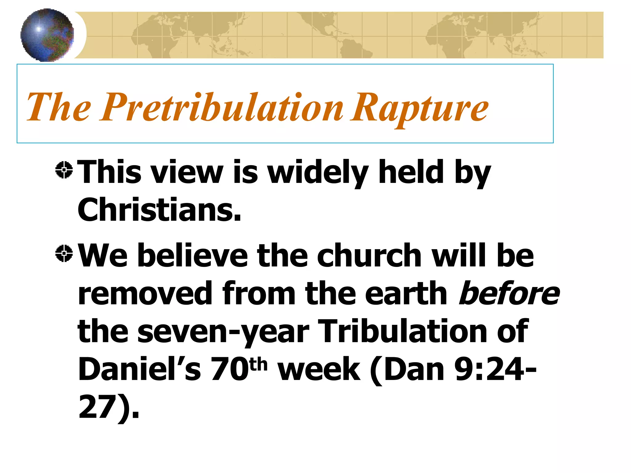 The Pretribulation Rapture This view is widely held by Christians. We believe the church will be removed from the earth  before  the seven-year Tribulation of Daniel’s 70 th  week (Dan 9:24-27). 