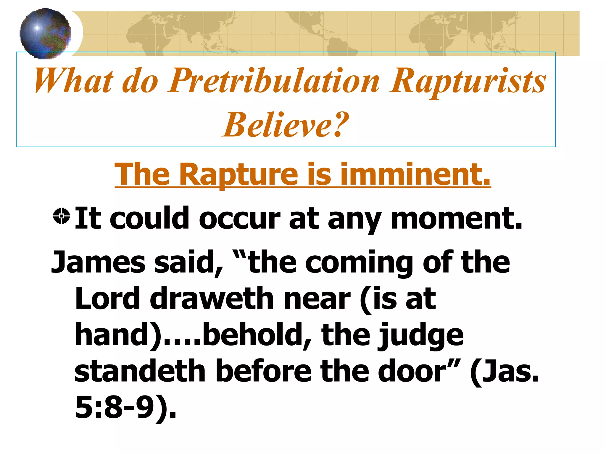 What do Pretribulation Rapturists Believe? The Rapture is imminent. It could occur at any moment. James said, “the coming of the Lord draweth near (is at hand)….behold, the judge standeth before the door” (Jas. 5:8-9). 