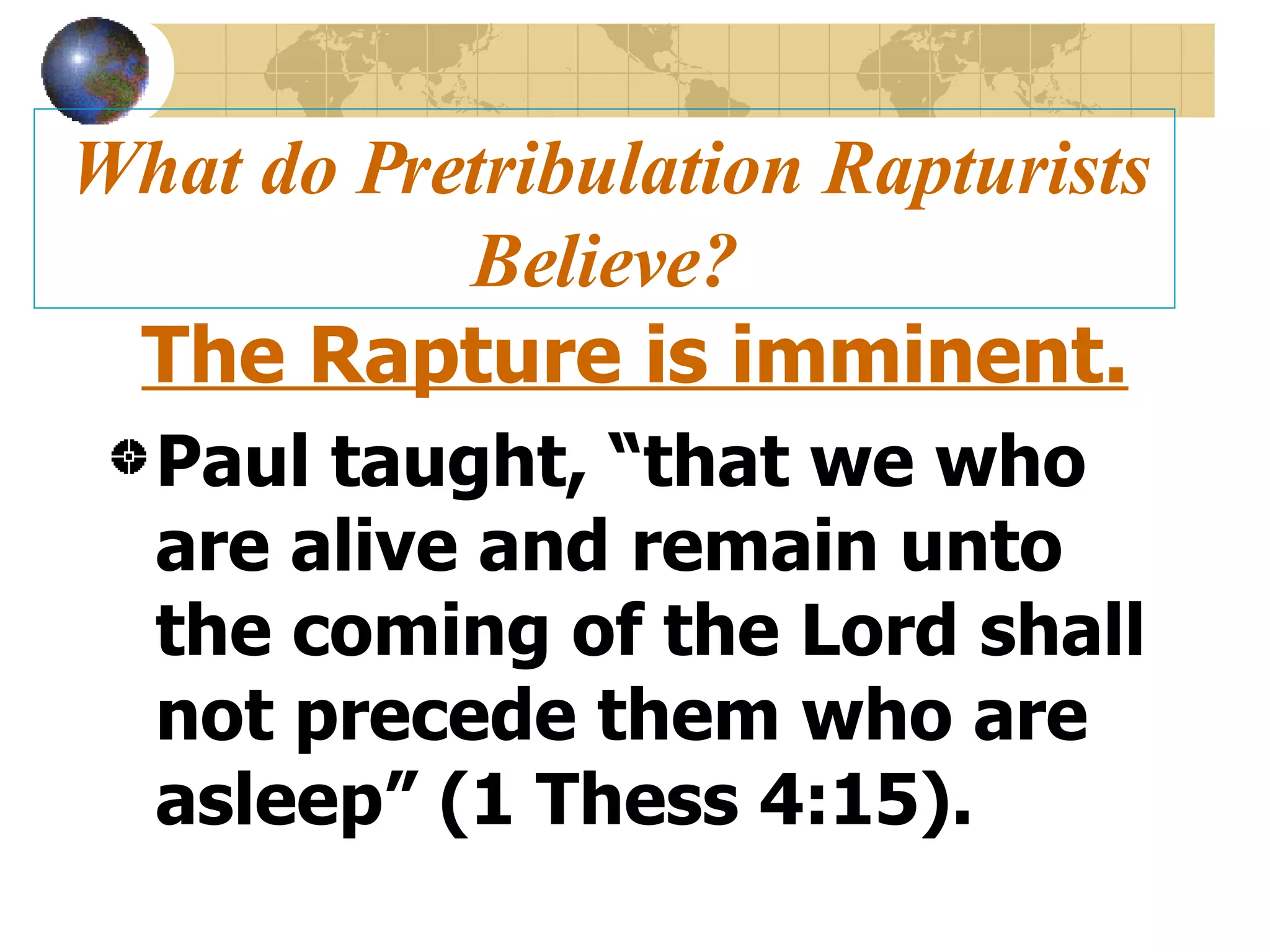 What do Pretribulation Rapturists Believe? The Rapture is imminent. Paul taught, “that we who are alive and remain unto the coming of the Lord shall not precede them who are asleep” (1 Thess 4:15). 