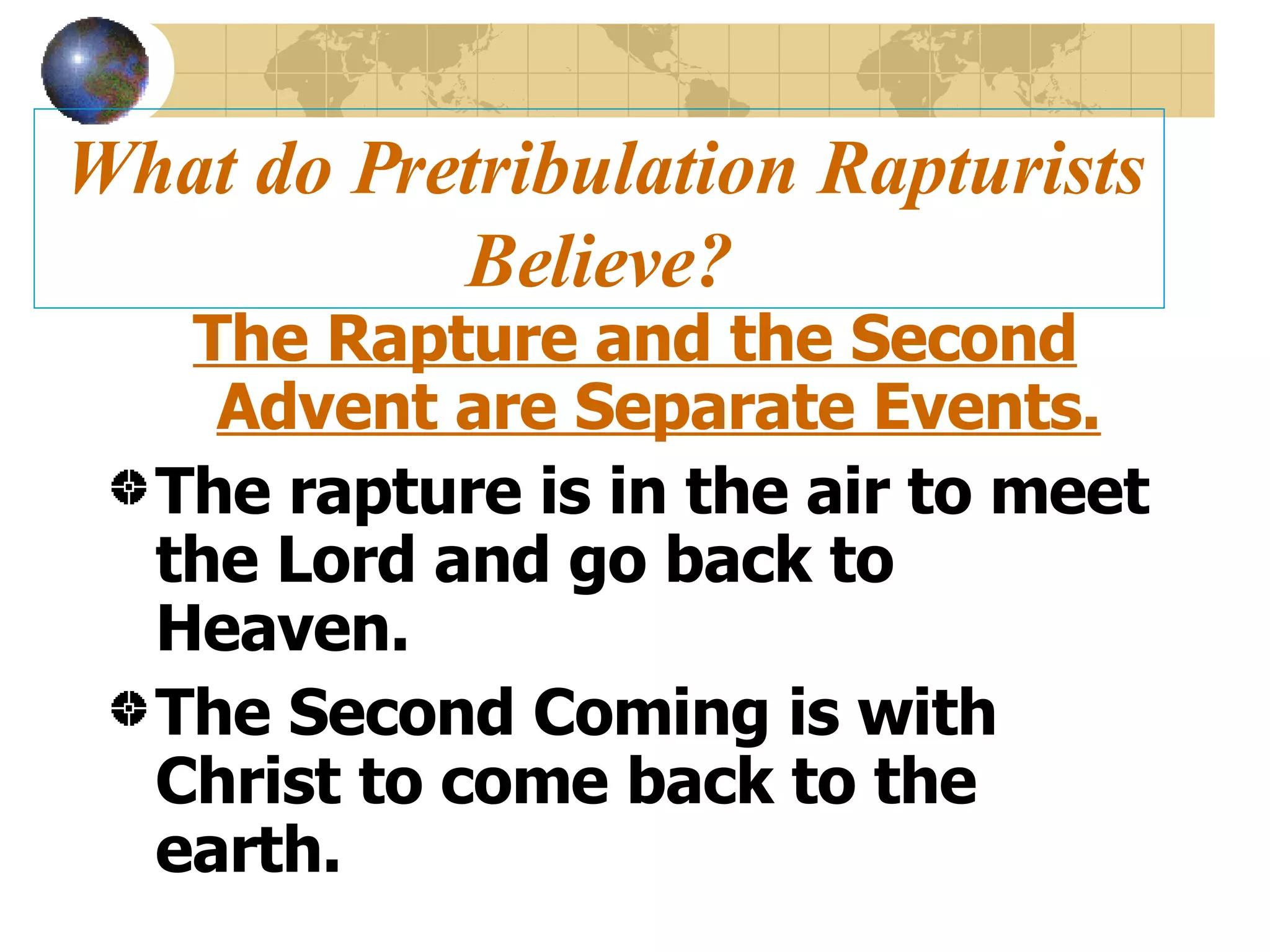 What do Pretribulation Rapturists Believe? The Rapture and the Second Advent are Separate Events. The rapture is in the air to meet the Lord and go back to Heaven. The Second Coming is with Christ to come back to the earth. 