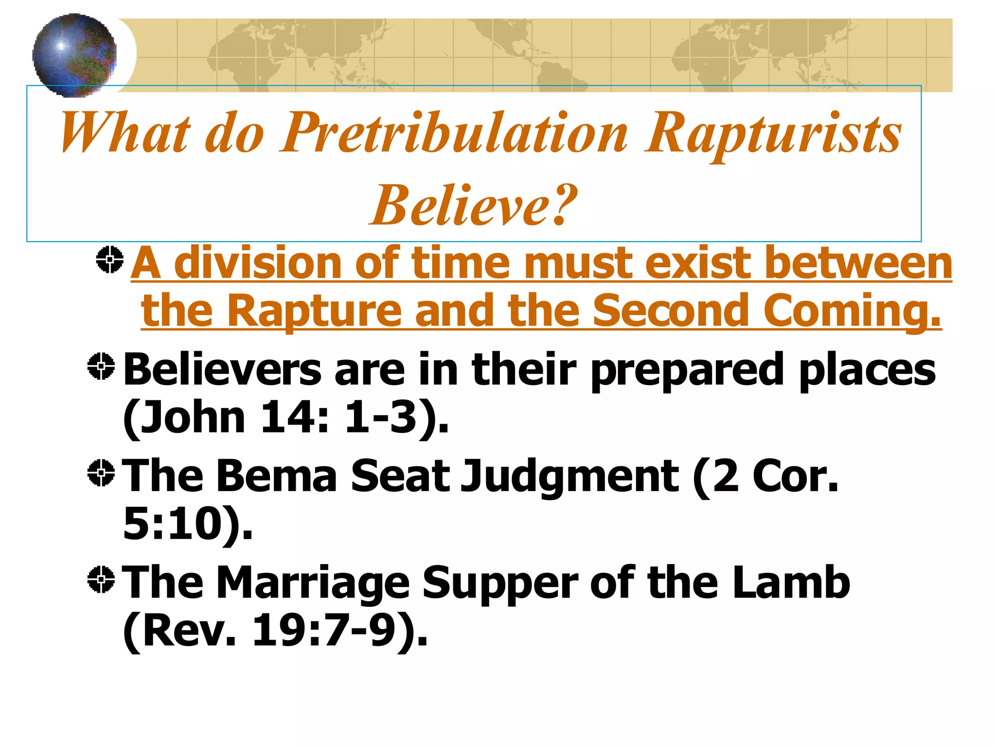 What do Pretribulation Rapturists Believe? A division of time must exist between the Rapture and the Second Coming. Believers are in their prepared places (John 14: 1-3). The Bema Seat Judgment (2 Cor. 5:10). The Marriage Supper of the Lamb (Rev. 19:7-9). 