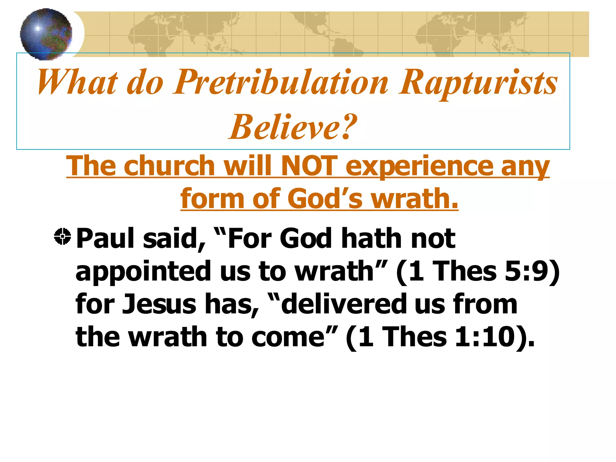 What do Pretribulation Rapturists Believe? The church will NOT experience any form of God’s wrath. Paul said, “For God hath not appointed us to wrath” (1 Thes 5:9) for Jesus has, “delivered us from the wrath to come” (1 Thes 1:10). 